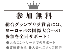 参加無料 - 総合グランプリ受賞者には、ヨーロッパの国際大会への参加を全面サポート！